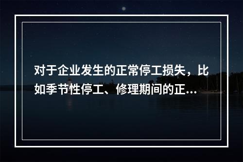 对于企业发生的正常停工损失，比如季节性停工、修理期间的正常停