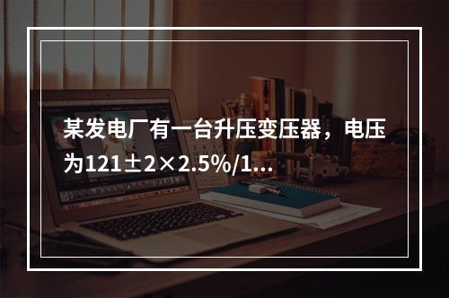 某发电厂有一台升压变压器，电压为121±2×2.5％/10