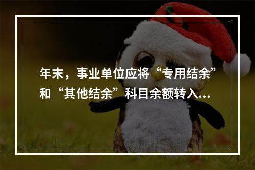 年末，事业单位应将“专用结余”和“其他结余”科目余额转入“非