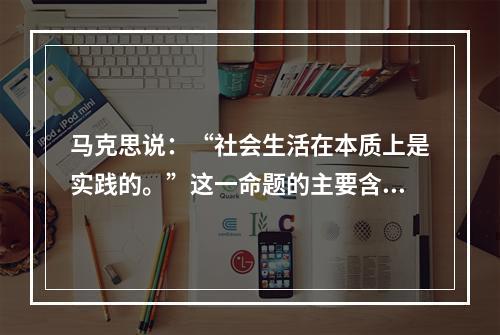 马克思说：“社会生活在本质上是实践的。”这一命题的主要含义是