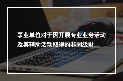 事业单位对于因开展专业业务活动及其辅助活动取得的非同级财政拨