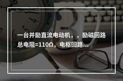 一台并励直流电动机，，励磁回路总电阻=110Ω，电枢回路总