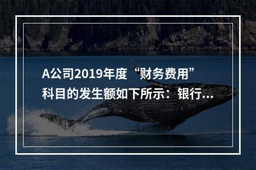 A公司2019年度“财务费用”科目的发生额如下所示：银行长期