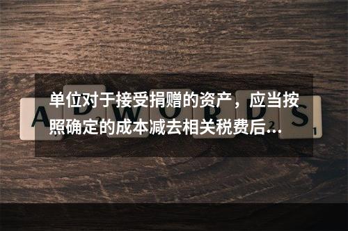 单位对于接受捐赠的资产，应当按照确定的成本减去相关税费后的净