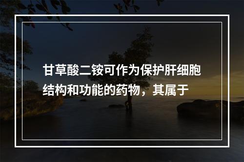 甘草酸二铵可作为保护肝细胞结构和功能的药物，其属于