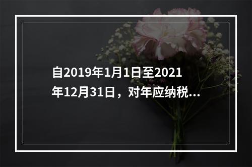 自2019年1月1日至2021年12月31日，对年应纳税所得