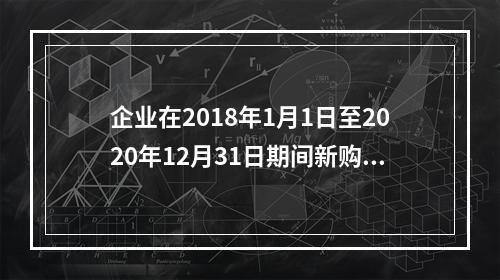 企业在2018年1月1日至2020年12月31日期间新购进（