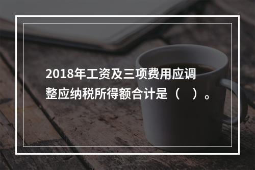 2018年工资及三项费用应调整应纳税所得额合计是（　）。