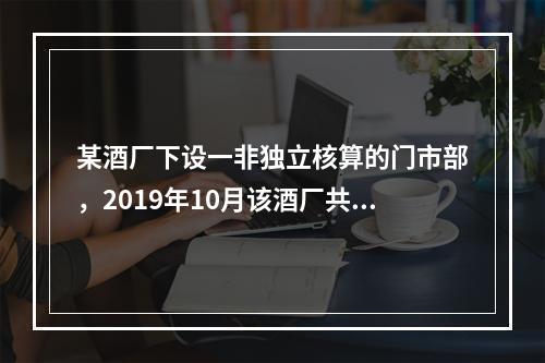 某酒厂下设一非独立核算的门市部，2019年10月该酒厂共生产