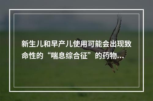 新生儿和早产儿使用可能会出现致命性的“喘息综合征”的药物是