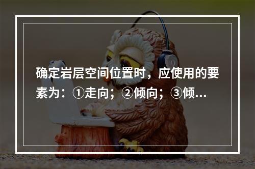 确定岩层空间位置时，应使用的要素为：①走向；②倾向；③倾角。