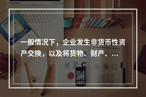 一般情况下，企业发生非货币性资产交换，以及将货物、财产、劳务