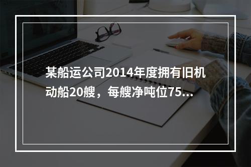 某船运公司2014年度拥有旧机动船20艘，每艘净吨位750吨