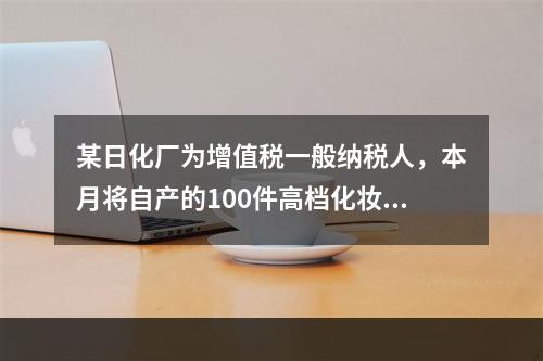 某日化厂为增值税一般纳税人，本月将自产的100件高档化妆品无