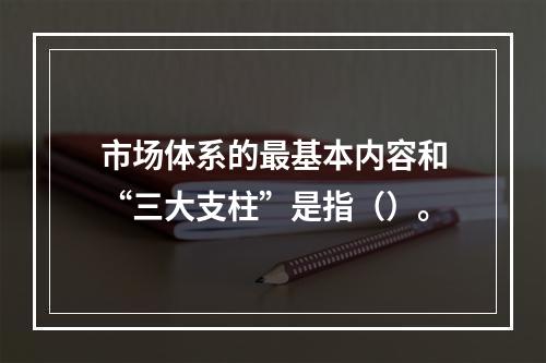 市场体系的最基本内容和“三大支柱”是指（）。