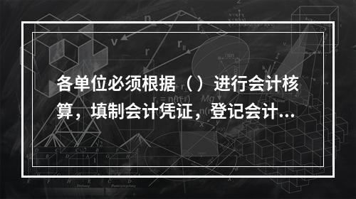 各单位必须根据（ ）进行会计核算，填制会计凭证，登记会计账簿