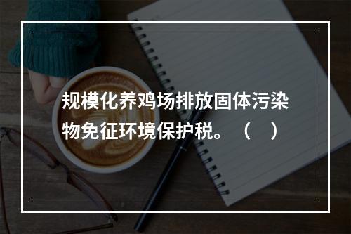 规模化养鸡场排放固体污染物免征环境保护税。（　）