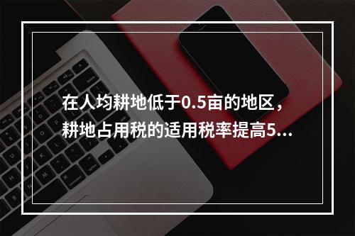 在人均耕地低于0.5亩的地区，耕地占用税的适用税率提高50%