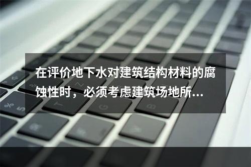 在评价地下水对建筑结构材料的腐蚀性时，必须考虑建筑场地所属