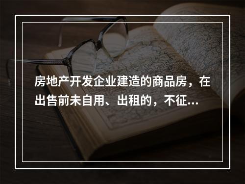 房地产开发企业建造的商品房，在出售前未自用、出租的，不征收房