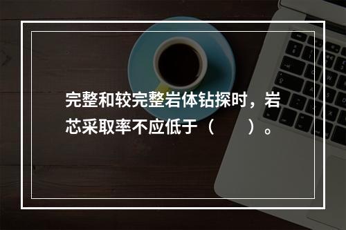 完整和较完整岩体钻探时，岩芯采取率不应低于（　　）。