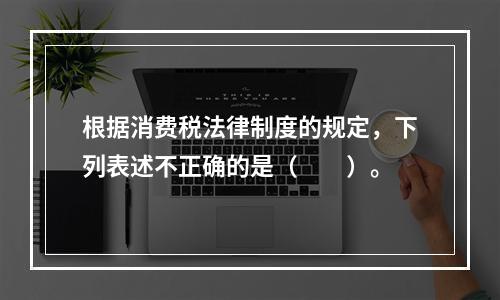 根据消费税法律制度的规定，下列表述不正确的是（　　）。