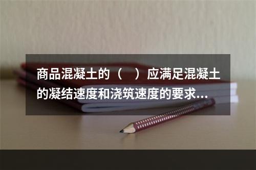 商品混凝土的（　）应满足混凝土的凝结速度和浇筑速度的要求。