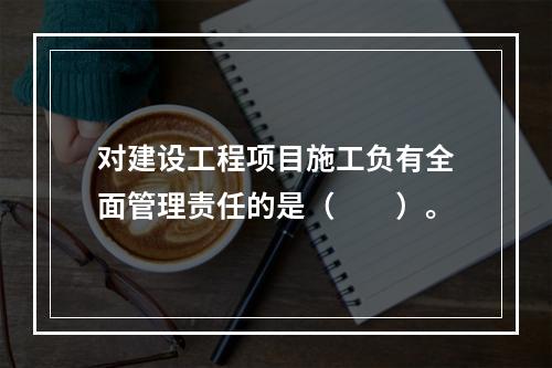 对建设工程项目施工负有全面管理责任的是（　　）。