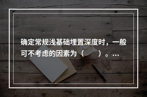 确定常规浅基础埋置深度时，一般可不考虑的因素为（　　）。［