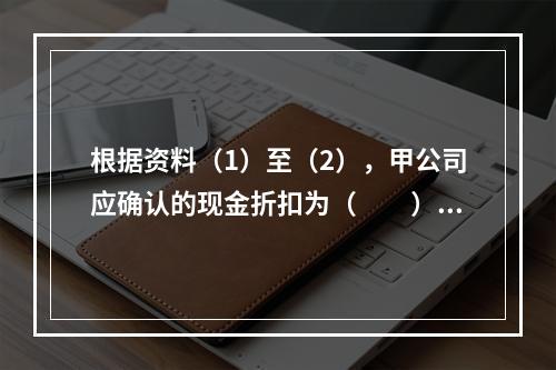 根据资料（1）至（2），甲公司应确认的现金折扣为（　　）元。