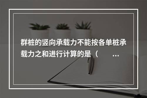 群桩的竖向承载力不能按各单桩承载力之和进行计算的是（　　）