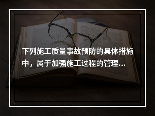 下列施工质量事故预防的具体措施中，属于加强施工过程的管理的是