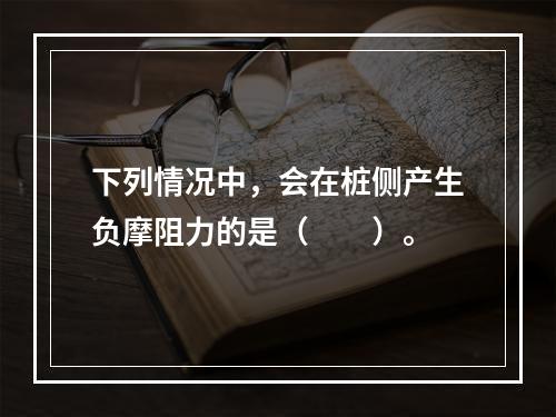 下列情况中，会在桩侧产生负摩阻力的是（　　）。