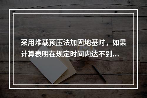 采用堆载预压法加固地基时，如果计算表明在规定时间内达不到要