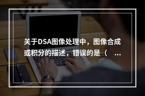 关于DSA图像处理中，图像合成或积分的描述，错误的是（　　）