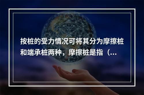 按桩的受力情况可将其分为摩擦桩和端承桩两种，摩擦桩是指（　