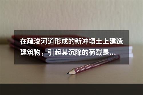 在疏浚河道形成的新冲填土上建造建筑物，引起其沉降的荷载是（