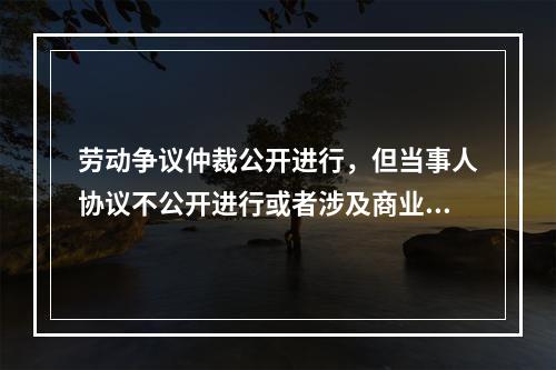 劳动争议仲裁公开进行，但当事人协议不公开进行或者涉及商业秘密