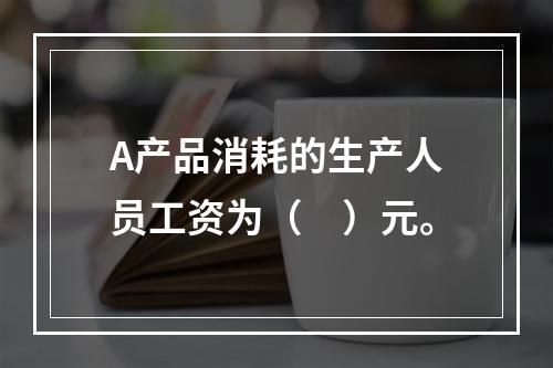 A产品消耗的生产人员工资为（　）元。