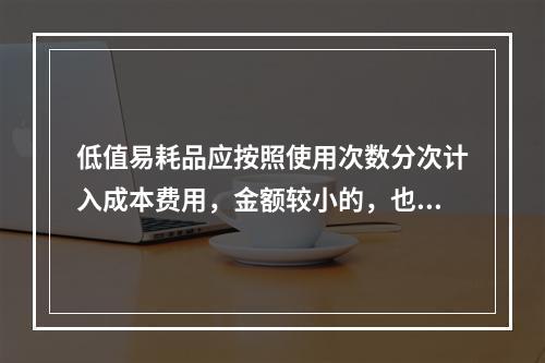 低值易耗品应按照使用次数分次计入成本费用，金额较小的，也可以