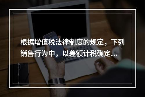 根据增值税法律制度的规定，下列销售行为中，以差额计税确定销售