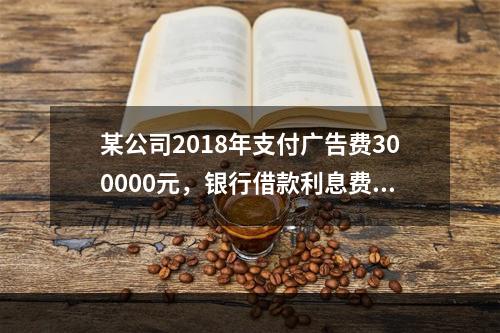 某公司2018年支付广告费300000元，银行借款利息费用2