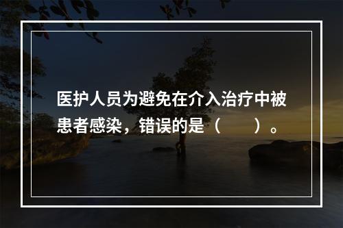 医护人员为避免在介入治疗中被患者感染，错误的是（　　）。