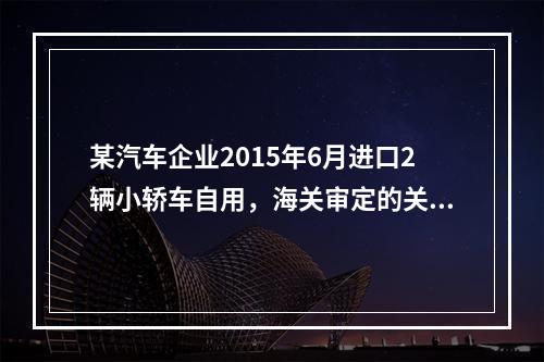 某汽车企业2015年6月进口2辆小轿车自用，海关审定的关税完