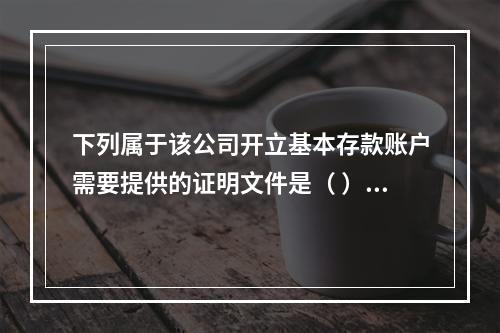 下列属于该公司开立基本存款账户需要提供的证明文件是（ ）。