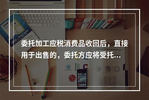 委托加工应税消费品收回后，直接用于出售的，委托方应将受托方代