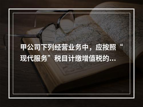 甲公司下列经营业务中，应按照“现代服务”税目计缴增值税的是（