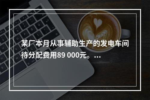 某厂本月从事辅助生产的发电车间待分配费用89 000元。本月