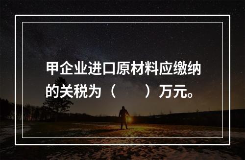 甲企业进口原材料应缴纳的关税为（　　）万元。