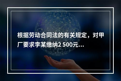 根据劳动合同法的有关规定，对甲厂要求李某缴纳2 500元押金